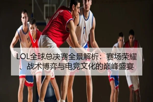 LOL全球总决赛全景解析：赛场荣耀、战术博弈与电竞文化的巅峰盛宴
