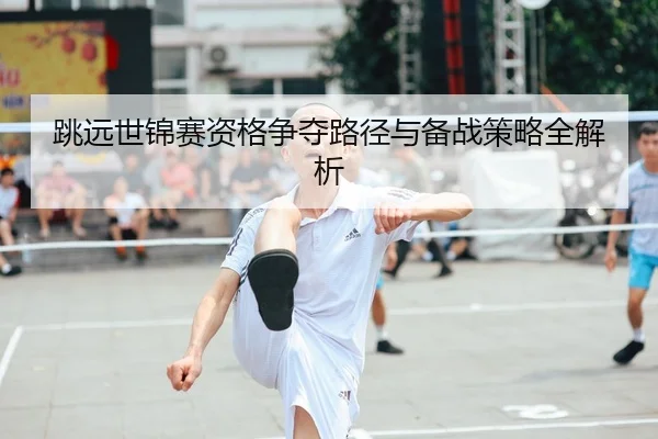 跳远世锦赛资格争夺路径与备战策略全解析