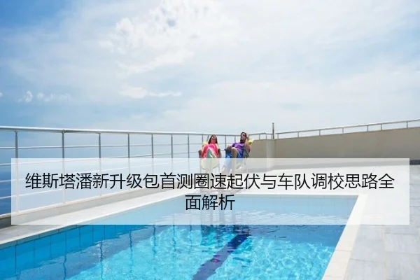 维斯塔潘新升级包首测圈速起伏与车队调校思路全面解析
