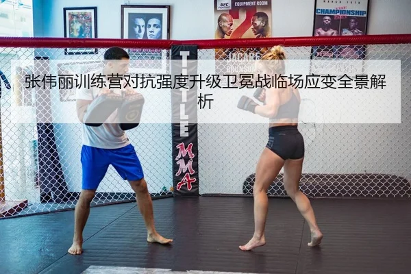 张伟丽训练营对抗强度升级卫冕战临场应变全景解析