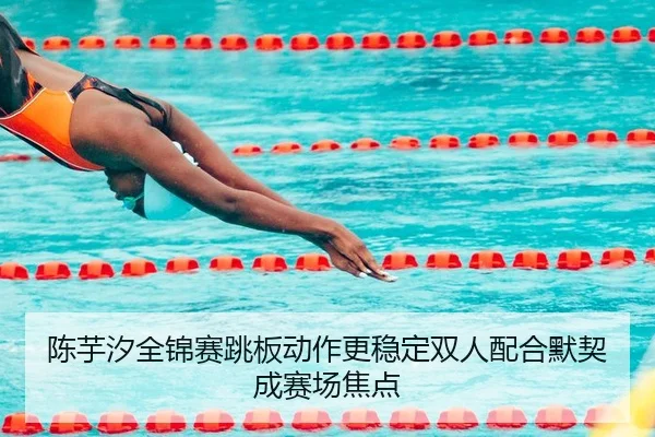 陈芋汐全锦赛跳板动作更稳定双人配合默契成赛场焦点