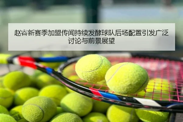 赵睿新赛季加盟传闻持续发酵球队后场配置引发广泛讨论与前景展望