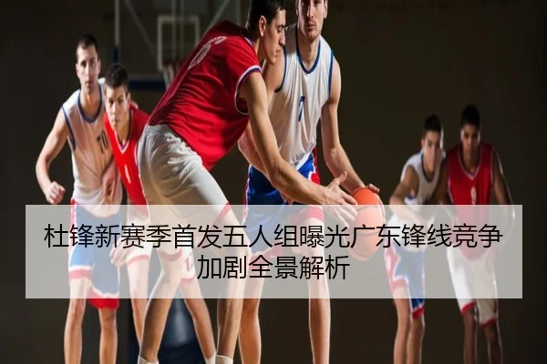 杜锋新赛季首发五人组曝光广东锋线竞争加剧全景解析