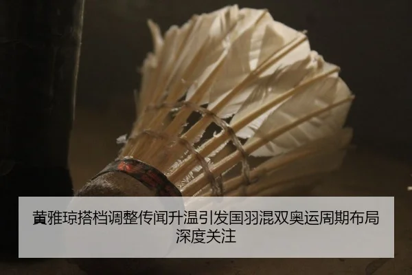 黄雅琼搭档调整传闻升温引发国羽混双奥运周期布局深度关注