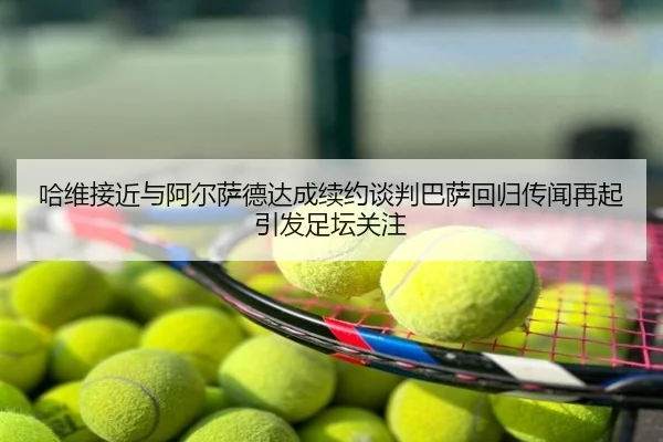 哈维接近与阿尔萨德达成续约谈判巴萨回归传闻再起引发足坛关注