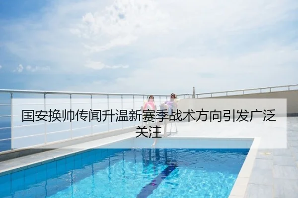 国安换帅传闻升温新赛季战术方向引发广泛关注